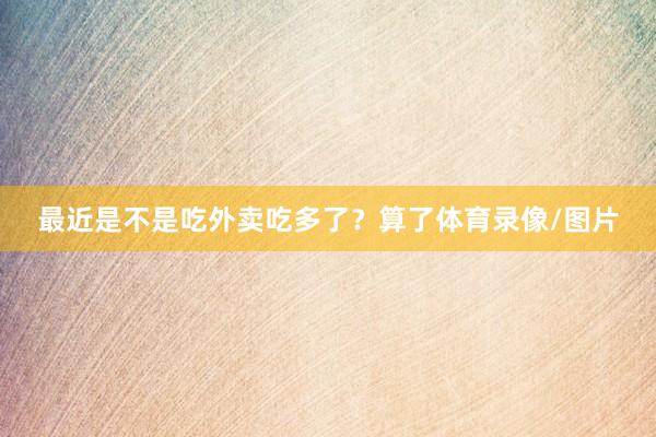 最近是不是吃外卖吃多了？算了体育录像/图片
