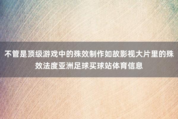 不管是顶级游戏中的殊效制作如故影视大片里的殊效法度亚洲足球买球站体育信息