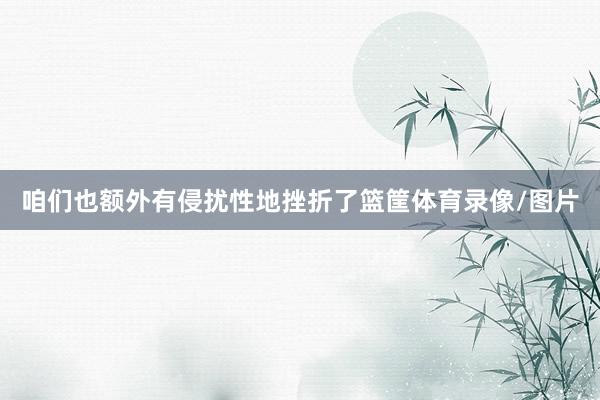 咱们也额外有侵扰性地挫折了篮筐体育录像/图片