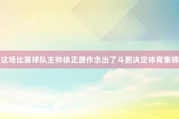 这场比赛球队主帅徐正源作念出了斗胆决定体育集锦