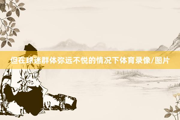 但在球迷群体弥远不悦的情况下体育录像/图片