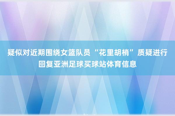 疑似对近期围绕女篮队员 “花里胡梢” 质疑进行回复亚洲足球买球站体育信息