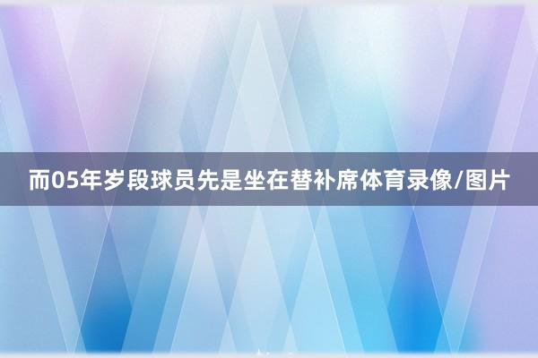 而05年岁段球员先是坐在替补席体育录像/图片