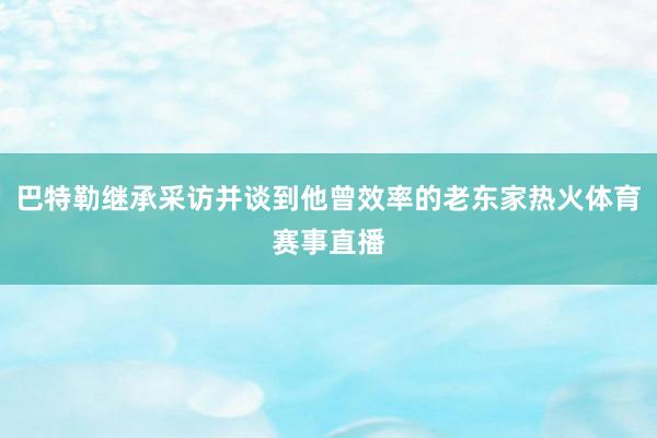 巴特勒继承采访并谈到他曾效率的老东家热火体育赛事直播