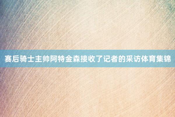 赛后骑士主帅阿特金森接收了记者的采访体育集锦