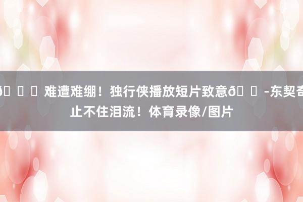 💔难遭难绷！独行侠播放短片致意😭东契奇止不住泪流！体育录像/图片