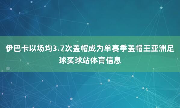 伊巴卡以场均3.7次盖帽成为单赛季盖帽王亚洲足球买球站体育信息