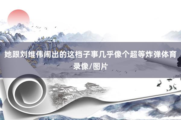 她跟刘维伟闹出的这档子事几乎像个超等炸弹体育录像/图片