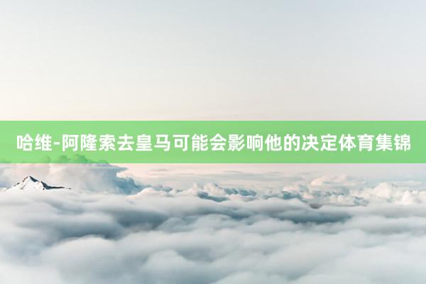 哈维-阿隆索去皇马可能会影响他的决定体育集锦