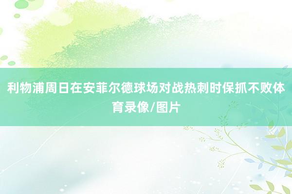 利物浦周日在安菲尔德球场对战热刺时保抓不败体育录像/图片