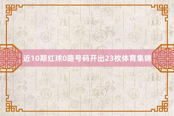 近10期红球0路号码开出23枚体育集锦