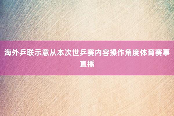 海外乒联示意从本次世乒赛内容操作角度体育赛事直播