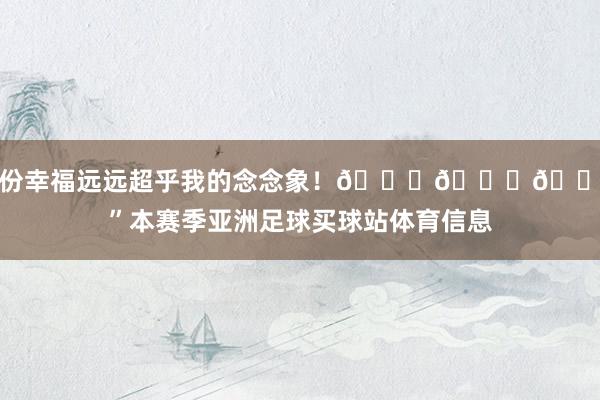 这份幸福远远超乎我的念念象！👑🙏🏾”本赛季亚洲足球买球站体育信息