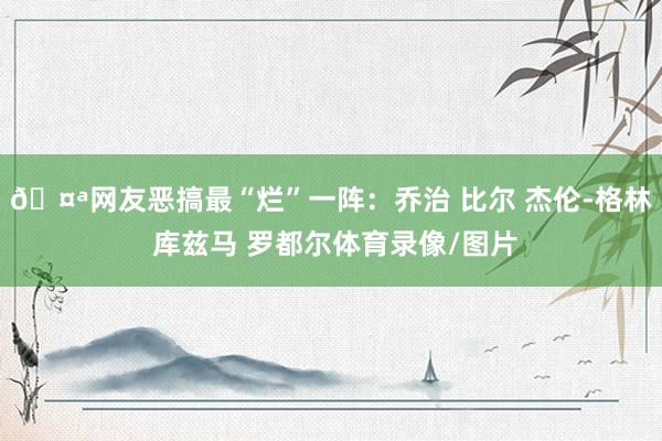 🤪网友恶搞最“烂”一阵：乔治 比尔 杰伦-格林 库兹马 罗都尔体育录像/图片