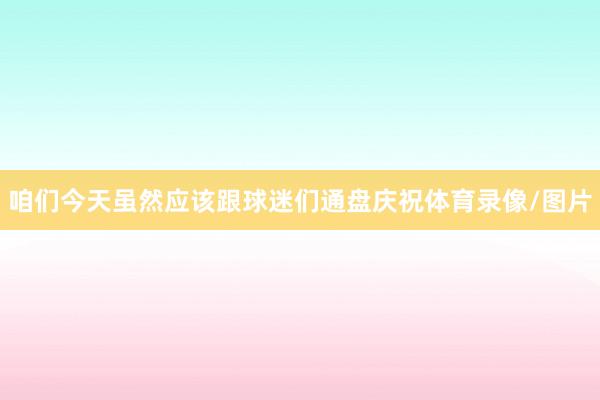 咱们今天虽然应该跟球迷们通盘庆祝体育录像/图片
