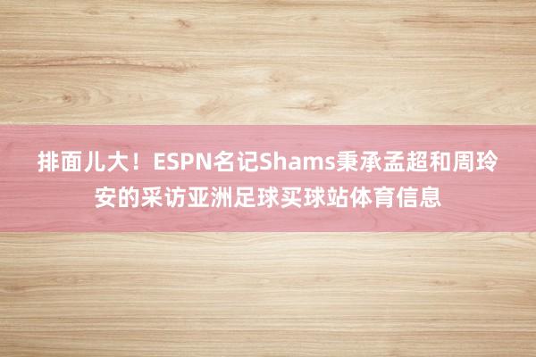 排面儿大！ESPN名记Shams秉承孟超和周玲安的采访亚洲足球买球站体育信息