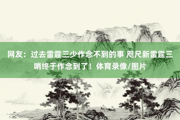 网友：过去雷霆三少作念不到的事 咫尺新雷霆三哨终于作念到了！体育录像/图片