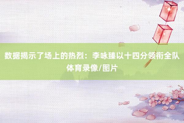 数据揭示了场上的热烈:李咏臻以十四分领衔全队体育录像/图片