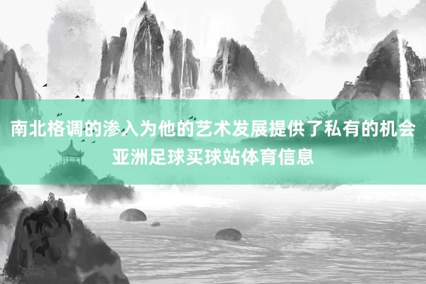南北格调的渗入为他的艺术发展提供了私有的机会亚洲足球买球站体育信息