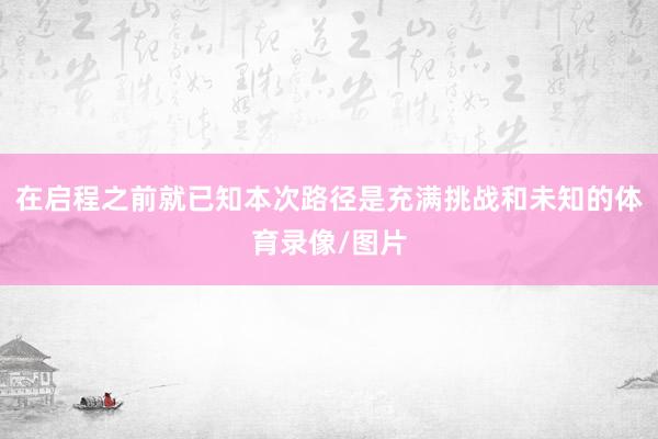 在启程之前就已知本次路径是充满挑战和未知的体育录像/图片