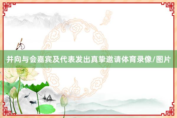 并向与会嘉宾及代表发出真挚邀请体育录像/图片