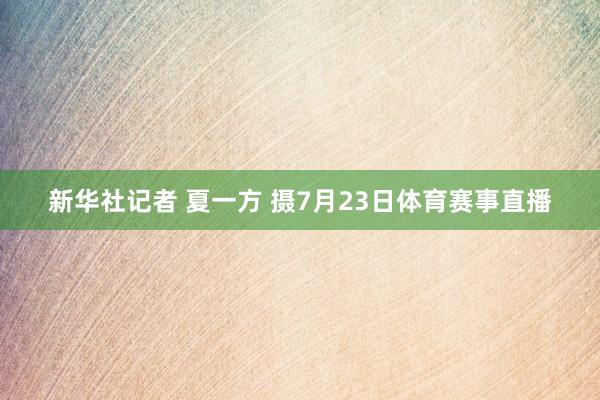 新华社记者 夏一方 摄7月23日体育赛事直播