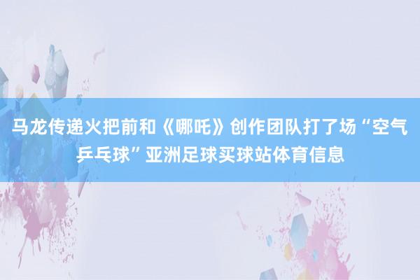 马龙传递火把前和《哪吒》创作团队打了场“空气乒乓球”亚洲足球买球站体育信息