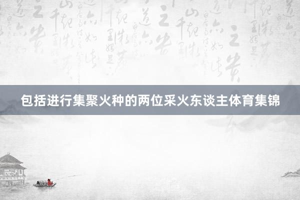 包括进行集聚火种的两位采火东谈主体育集锦