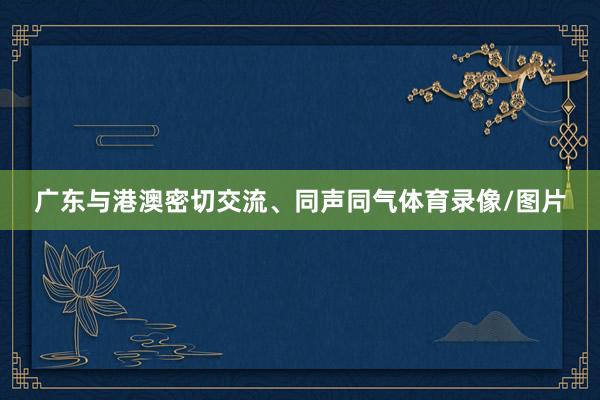 广东与港澳密切交流、同声同气体育录像/图片
