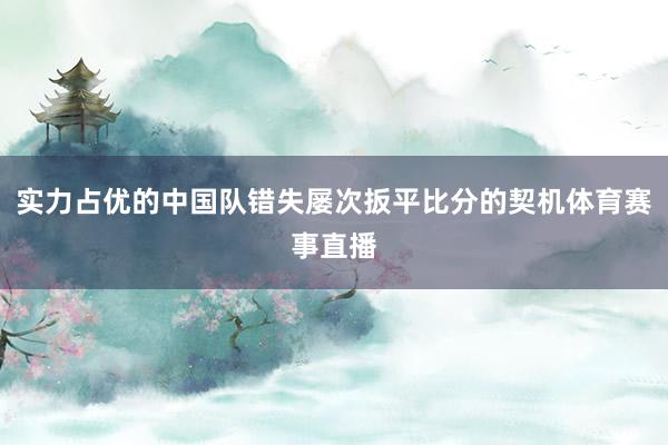 实力占优的中国队错失屡次扳平比分的契机体育赛事直播