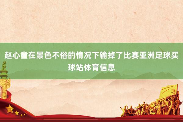 赵心童在景色不俗的情况下输掉了比赛亚洲足球买球站体育信息
