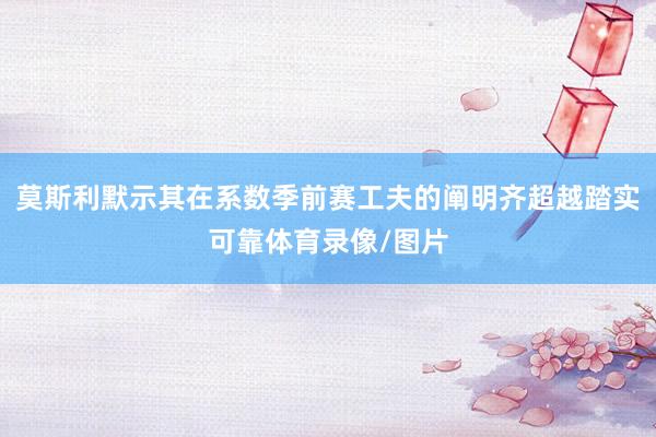 莫斯利默示其在系数季前赛工夫的阐明齐超越踏实可靠体育录像/图片
