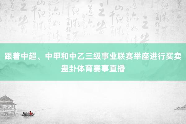 跟着中超、中甲和中乙三级事业联赛举座进行买卖蛊卦体育赛事直播