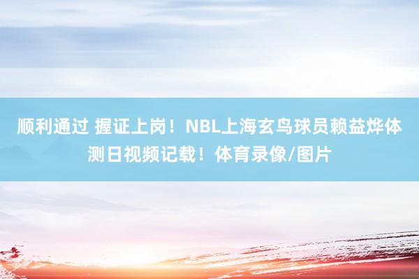 顺利通过 握证上岗！NBL上海玄鸟球员赖益烨体测日视频记载！体育录像/图片