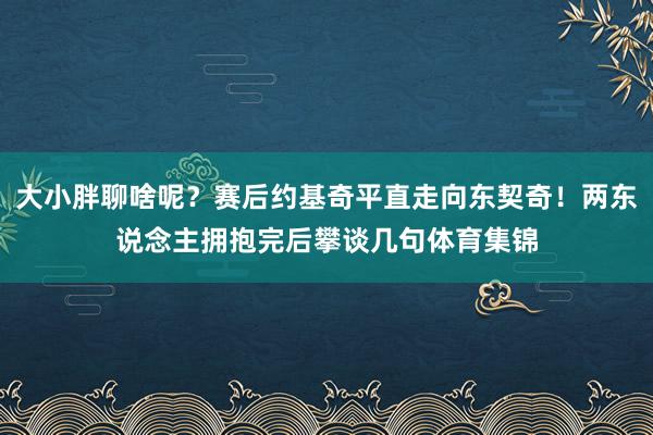大小胖聊啥呢？赛后约基奇平直走向东契奇！两东说念主拥抱完后攀谈几句体育集锦