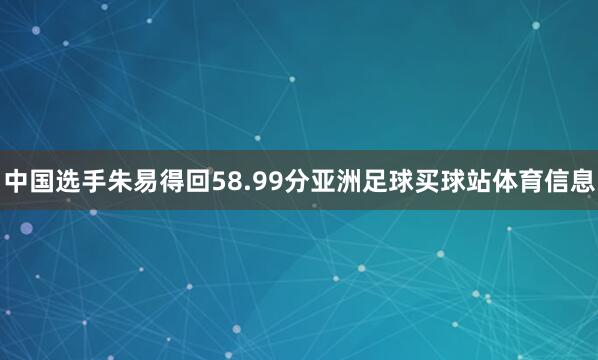 中国选手朱易得回58.99分亚洲足球买球站体育信息