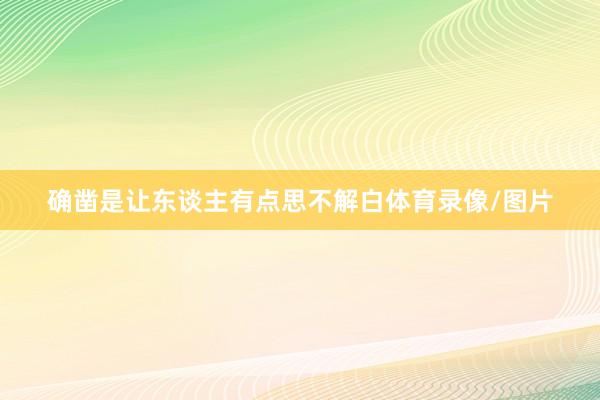 确凿是让东谈主有点思不解白体育录像/图片