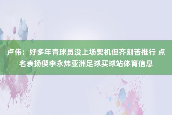卢伟：好多年青球员没上场契机但齐刻苦推行 点名表扬偰李永炜亚洲足球买球站体育信息