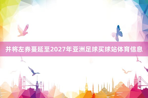 并将左券蔓延至2027年亚洲足球买球站体育信息