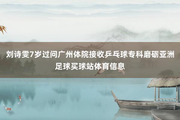 刘诗雯7岁过问广州体院接收乒乓球专科磨砺亚洲足球买球站体育信息