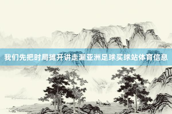 我们先把时局摊开讲走漏亚洲足球买球站体育信息
