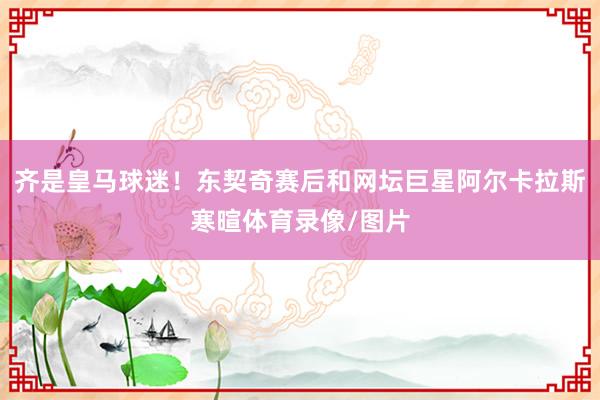 齐是皇马球迷！东契奇赛后和网坛巨星阿尔卡拉斯寒暄体育录像/图片