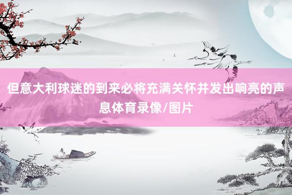 但意大利球迷的到来必将充满关怀并发出响亮的声息体育录像/图片