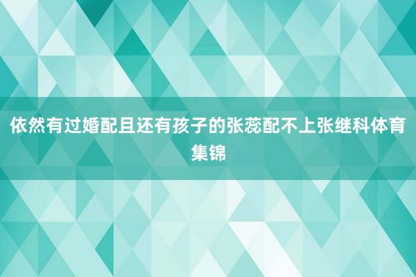 依然有过婚配且还有孩子的张蕊配不上张继科体育集锦