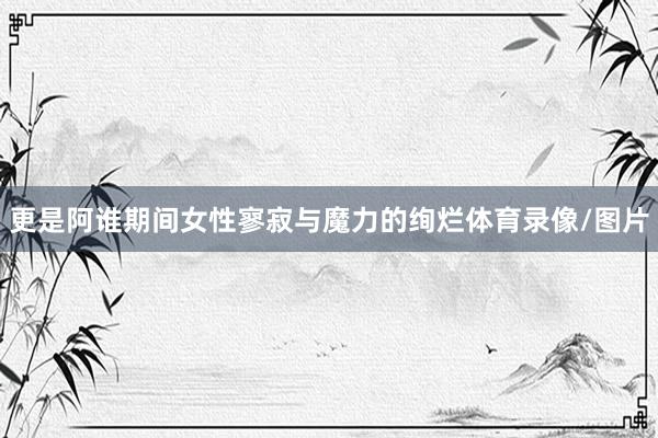 更是阿谁期间女性寥寂与魔力的绚烂体育录像/图片