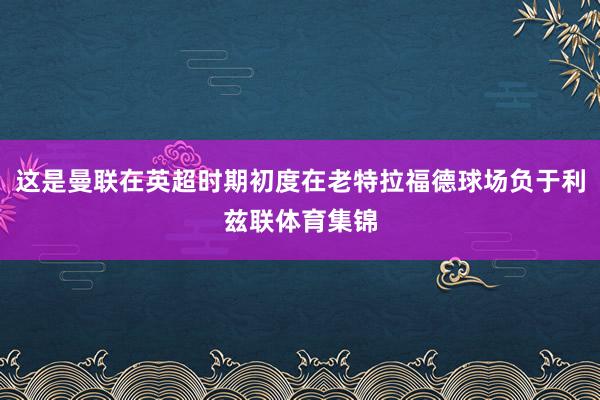 这是曼联在英超时期初度在老特拉福德球场负于利兹联体育集锦