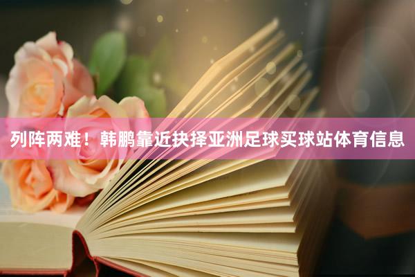 列阵两难！韩鹏靠近抉择亚洲足球买球站体育信息