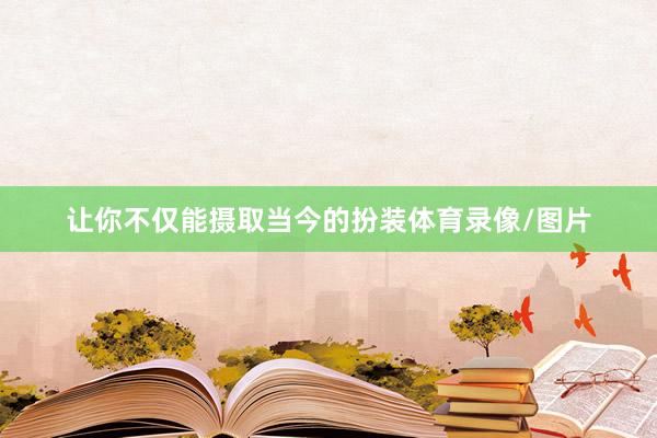 让你不仅能摄取当今的扮装体育录像/图片