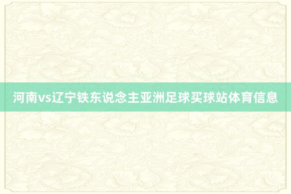 河南vs辽宁铁东说念主亚洲足球买球站体育信息
