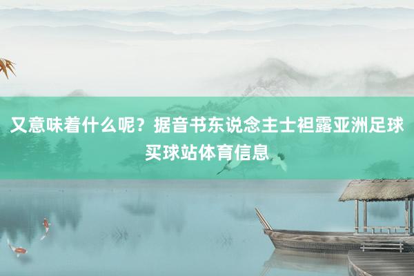 又意味着什么呢?据音书东说念主士袒露亚洲足球买球站体育信息